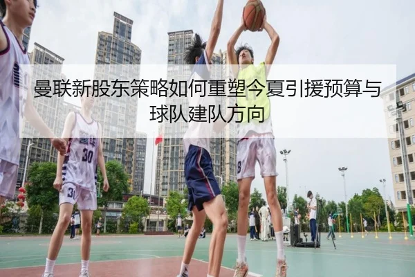 曼联新股东策略如何重塑今夏引援预算与球队建队方向