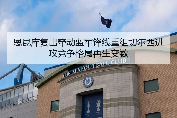 恩昆库复出牵动蓝军锋线重组切尔西进攻竞争格局再生变数